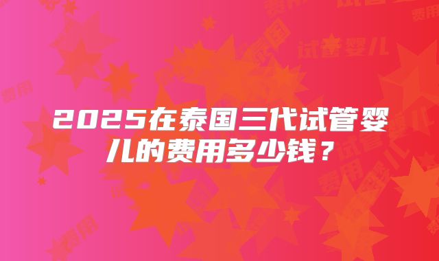 2025在泰国三代试管婴儿的费用多少钱？