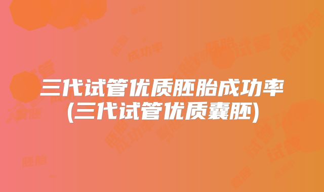 三代试管优质胚胎成功率(三代试管优质囊胚)
