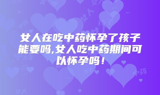 女人在吃中药怀孕了孩子能要吗,女人吃中药期间可以怀孕吗！