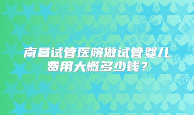 南昌试管医院做试管婴儿费用大概多少钱?