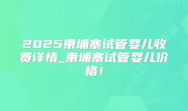 2025柬埔寨试管婴儿收费详情_柬埔寨试管婴儿价格！