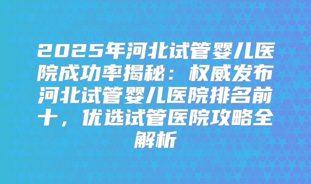 2025年河北试管婴儿医院成功率揭秘：权威发布河北试管婴儿医院排名前十，优选试管医院攻略全解析