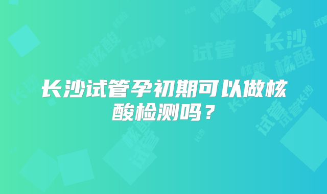 长沙试管孕初期可以做核酸检测吗？