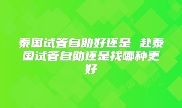 泰国试管自助好还是 赴泰国试管自助还是找哪种更好