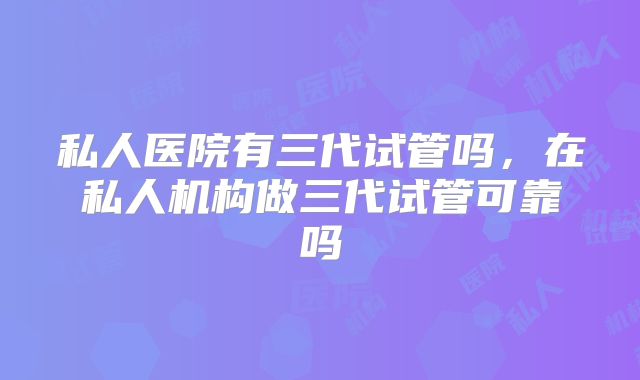 私人医院有三代试管吗，在私人机构做三代试管可靠吗