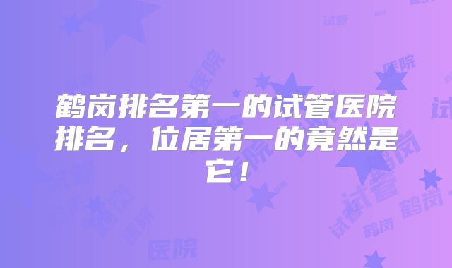 鹤岗排名第一的试管医院排名，位居第一的竟然是它！