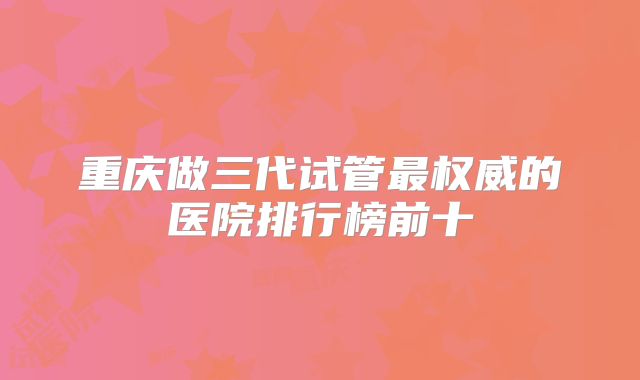 重庆做三代试管最权威的医院排行榜前十