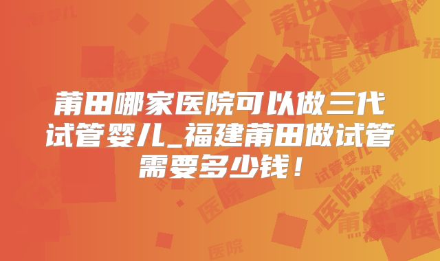 莆田哪家医院可以做三代试管婴儿_福建莆田做试管需要多少钱!