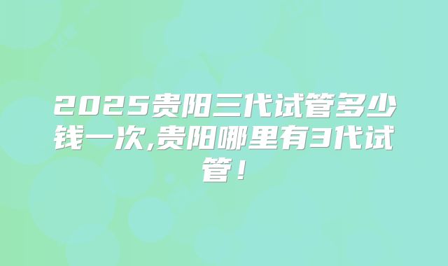 2025贵阳三代试管多少钱一次,贵阳哪里有3代试管！