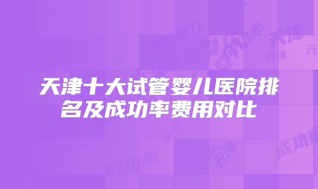 天津十大试管婴儿医院排名及成功率费用对比