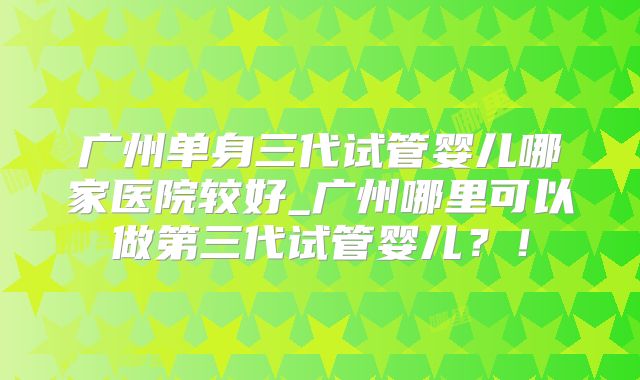 广州单身三代试管婴儿哪家医院较好_广州哪里可以做第三代试管婴儿？！