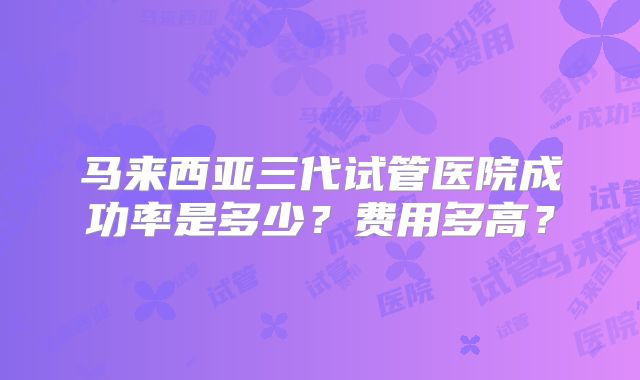 马来西亚三代试管医院成功率是多少?费用多高?