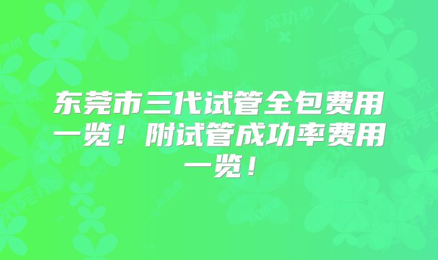 东莞市三代试管全包费用一览!附试管成功率费用一览!