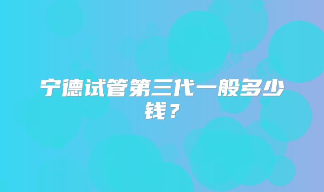 宁德试管第三代一般多少钱？