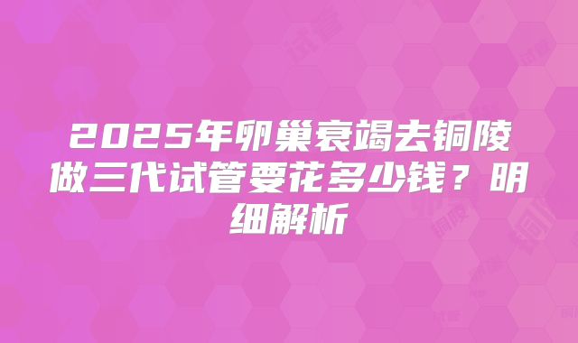 2025年卵巢衰竭去铜陵做三代试管要花多少钱？明细解析