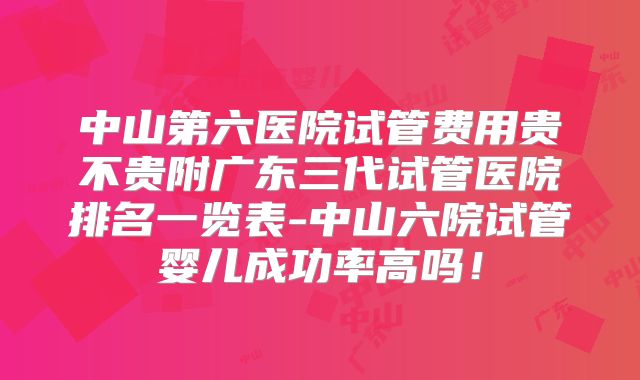 中山第六医院试管费用贵不贵附广东三代试管医院排名一览表-中山六院试管婴儿成功率高吗！