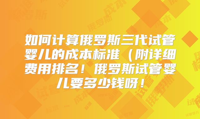 如何计算俄罗斯三代试管婴儿的成本标准(附详细费用排名!俄罗斯试管婴儿要多少钱呀!