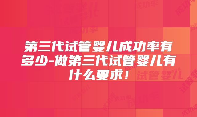 第三代试管婴儿成功率有多少-做第三代试管婴儿有什么要求！