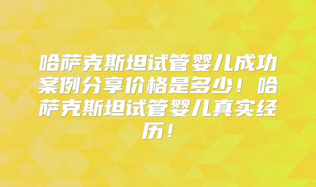 哈萨克斯坦试管婴儿成功案例分享价格是多少！哈萨克斯坦试管婴儿真实经历！