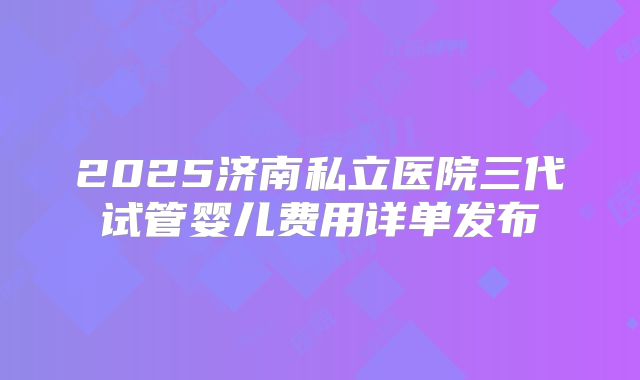 2025济南私立医院三代试管婴儿费用详单发布