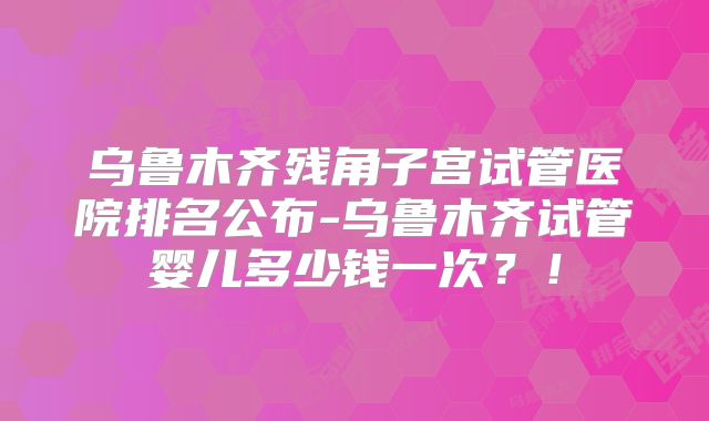 乌鲁木齐残角子宫试管医院排名公布-乌鲁木齐试管婴儿多少钱一次?!