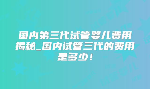 国内第三代试管婴儿费用揭秘_国内试管三代的费用是多少！