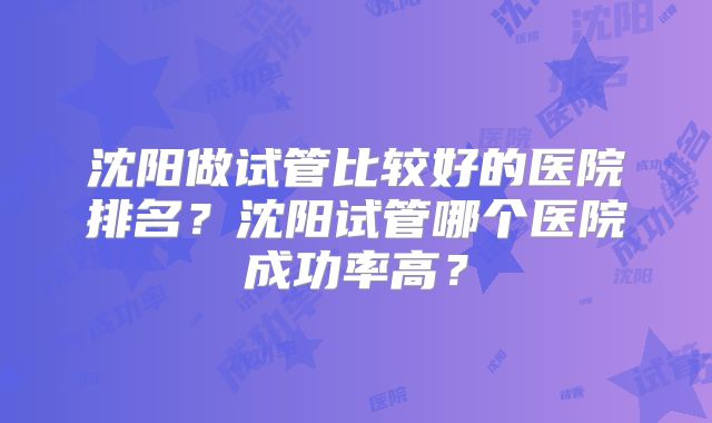 沈阳做试管比较好的医院排名?沈阳试管哪个医院成功率高?