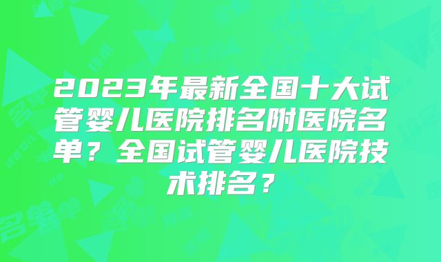 2023年最新全国十大试管婴儿医院排名附医院名单？全国试管婴儿医院技术排名？