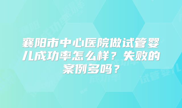 襄阳市中心医院做试管婴儿成功率怎么样？失败的案例多吗？