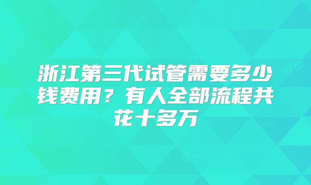 浙江第三代试管需要多少钱费用?有人全部流程共花十多万