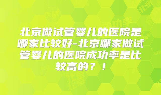 北京做试管婴儿的医院是哪家比较好-北京哪家做试管婴儿的医院成功率是比较高的?!