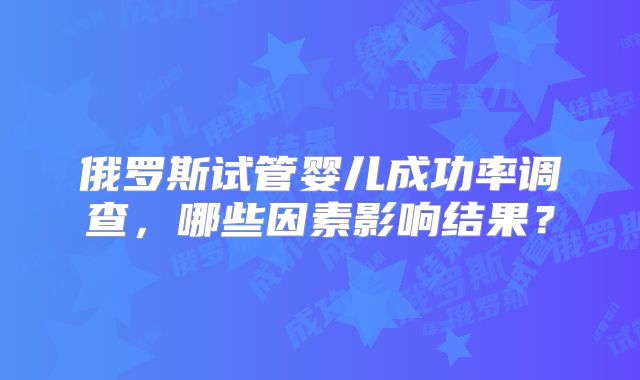 俄罗斯试管婴儿成功率调查，哪些因素影响结果？