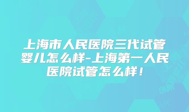 上海市人民医院三代试管婴儿怎么样-上海第一人民医院试管怎么样！