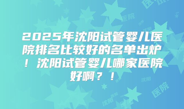 2025年沈阳试管婴儿医院排名比较好的名单出炉！沈阳试管婴儿哪家医院好啊？！