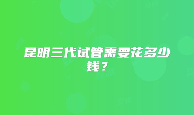昆明三代试管需要花多少钱?