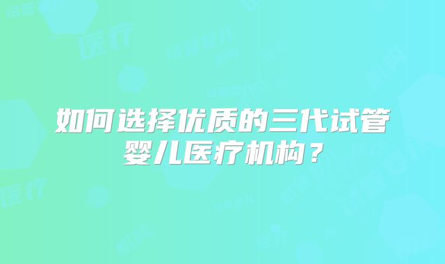 如何选择优质的三代试管婴儿医疗机构？