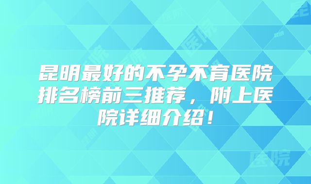 昆明最好的不孕不育医院排名榜前三推荐，附上医院详细介绍！