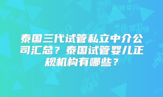泰国三代试管私立中介公司汇总？泰国试管婴儿正规机构有哪些？
