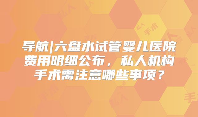 导航|六盘水试管婴儿医院费用明细公布，私人机构手术需注意哪些事项？