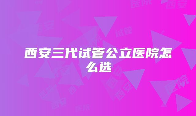 西安三代试管公立医院怎么选