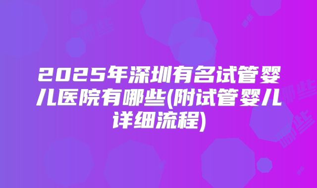 2025年深圳有名试管婴儿医院有哪些(附试管婴儿详细流程)