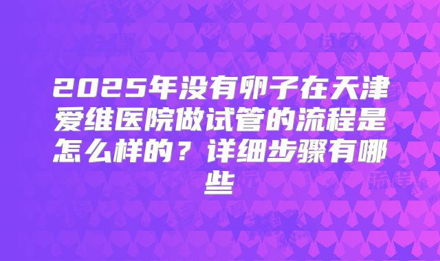 2025年没有卵子在天津爱维医院做试管的流程是怎么样的?详细步骤有哪些