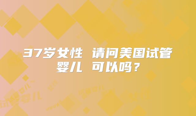 37岁女性 请问美国试管婴儿 可以吗？