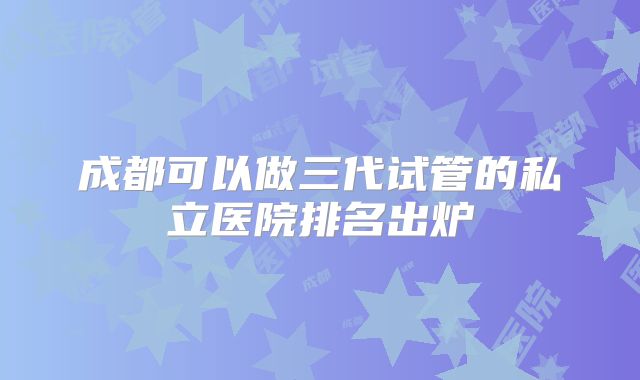 成都可以做三代试管的私立医院排名出炉