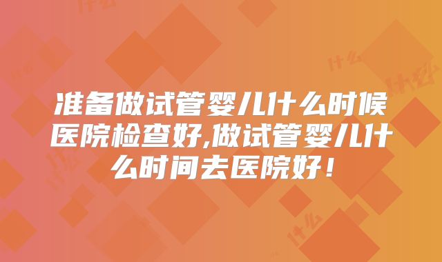 准备做试管婴儿什么时候医院检查好,做试管婴儿什么时间去医院好！