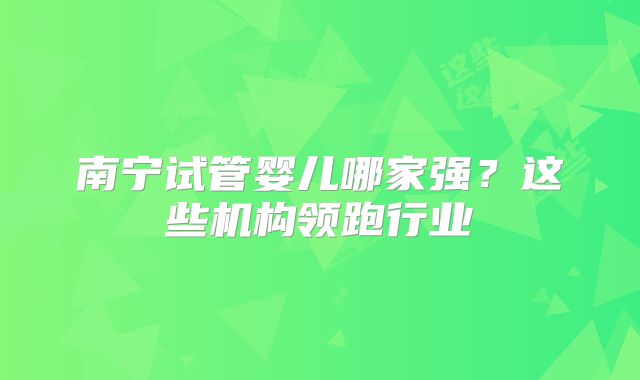南宁试管婴儿哪家强?这些机构领跑行业