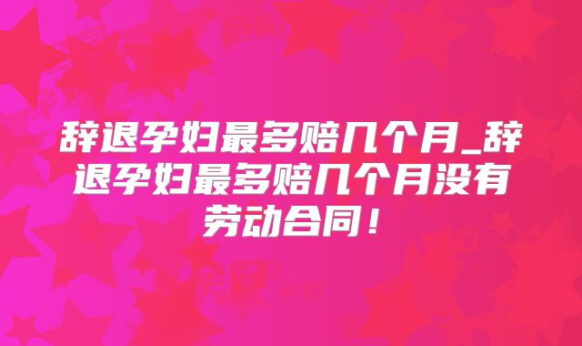 辞退孕妇最多赔几个月_辞退孕妇最多赔几个月没有劳动合同!
