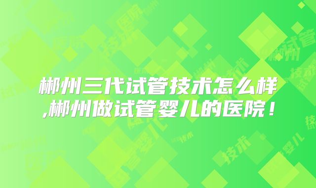 郴州三代试管技术怎么样,郴州做试管婴儿的医院！