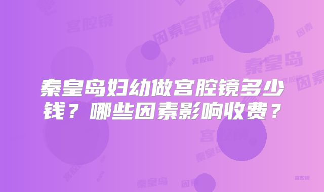 秦皇岛妇幼做宫腔镜多少钱?哪些因素影响收费?