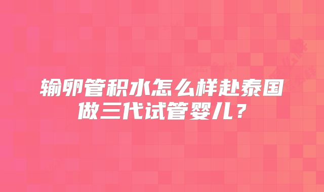 输卵管积水怎么样赴泰国做三代试管婴儿？